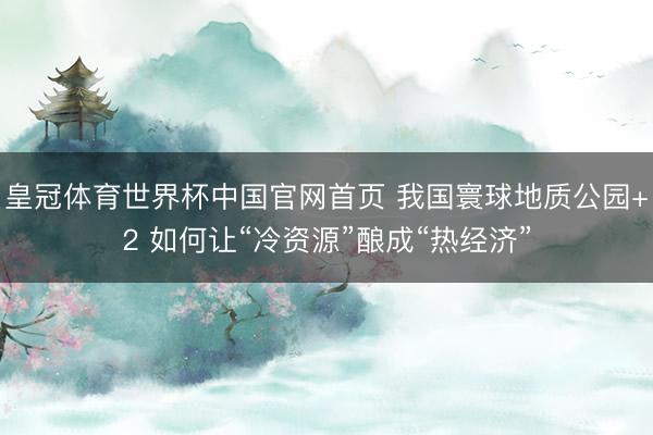 皇冠体育世界杯中国官网首页 我国寰球地质公园+2 如何让“冷资源”酿成“热经济”