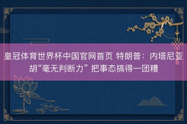 皇冠体育世界杯中国官网首页 特朗普：内塔尼亚胡“毫无判断力” 把事态搞得一团糟