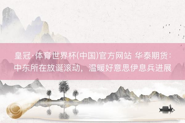 皇冠·体育世界杯(中国)官方网站 华泰期货：中东所在放诞滚动，温暖好意思伊息兵进展