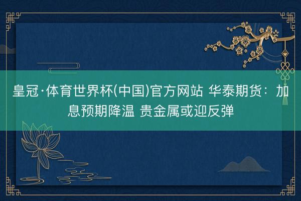 皇冠·体育世界杯(中国)官方网站 华泰期货:加息预期降温 贵金属或迎反弹