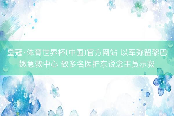 皇冠·体育世界杯(中国)官方网站 以军弥留黎巴嫩急救中心 致多名医护东说念主员示寂