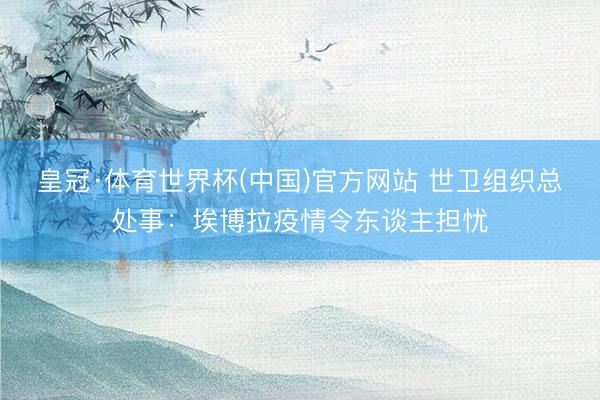 皇冠·体育世界杯(中国)官方网站 世卫组织总处事：埃博拉疫情令东谈主担忧