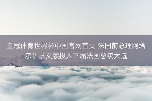 皇冠体育世界杯中国官网首页 法国前总理阿塔尔讲求文牍投入下届法国总统大选