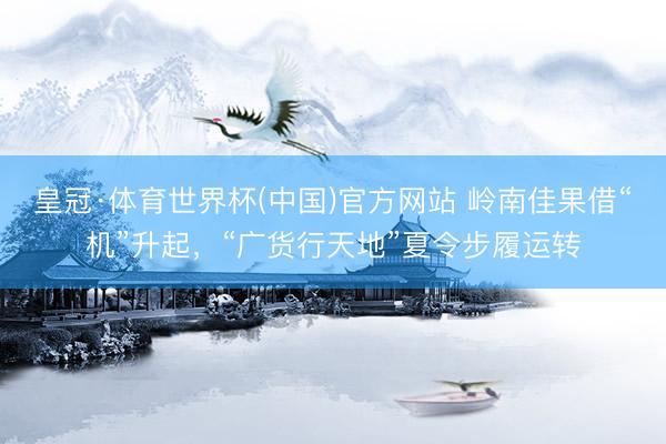 皇冠·体育世界杯(中国)官方网站 岭南佳果借“机”升起，“广货行天地”夏令步履运转