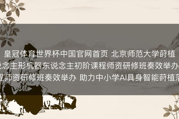 皇冠体育世界杯中国官网首页 北京师范大学莳植集团2026年首期东说念主形机器东说念主初阶课程师资研修班奏效举办 助力中小学AI具身智能莳植落地