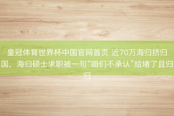 皇冠体育世界杯中国官网首页 近70万海归挤归国，海归硕士求职被一句“咱们不承认”给堵了且归