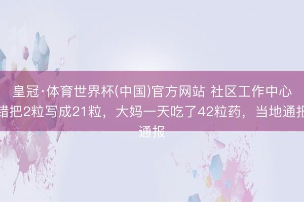皇冠·体育世界杯(中国)官方网站 社区工作中心错把2粒写成21粒,大妈一天吃了42粒药,当地通报