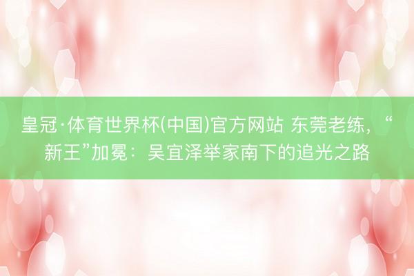 皇冠·体育世界杯(中国)官方网站 东莞老练,“新王”加冕:吴宜泽举家南下的追光之路