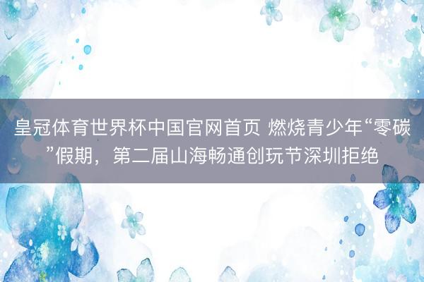 皇冠体育世界杯中国官网首页 燃烧青少年“零碳”假期，第二届山海畅通创玩节深圳拒绝
