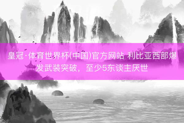 皇冠·体育世界杯(中国)官方网站 利比亚西部爆发武装突破,至少5东谈主厌世