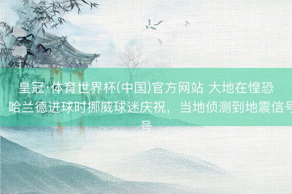 皇冠·体育世界杯(中国)官方网站 大地在惶恐！哈兰德进球时挪威球迷庆祝，当地侦测到地震信号
