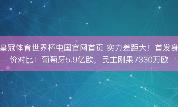 皇冠体育世界杯中国官网首页 实力差距大！首发身价对比：葡萄牙5.9亿欧，民主刚果7330万欧