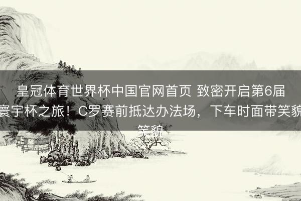 皇冠体育世界杯中国官网首页 致密开启第6届寰宇杯之旅!C罗赛前抵达办法场,下车时面带笑貌