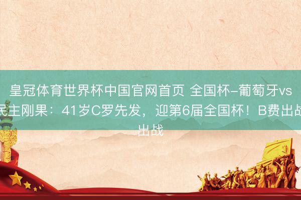 皇冠体育世界杯中国官网首页 全国杯-葡萄牙vs民主刚果：41岁C罗先发，迎第6届全国杯！B费出战