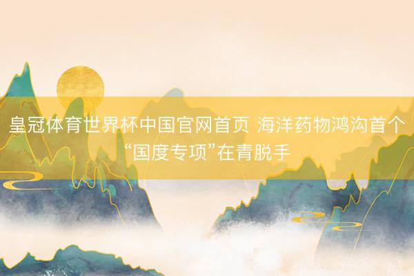 皇冠体育世界杯中国官网首页 海洋药物鸿沟首个“国度专项”在青脱手