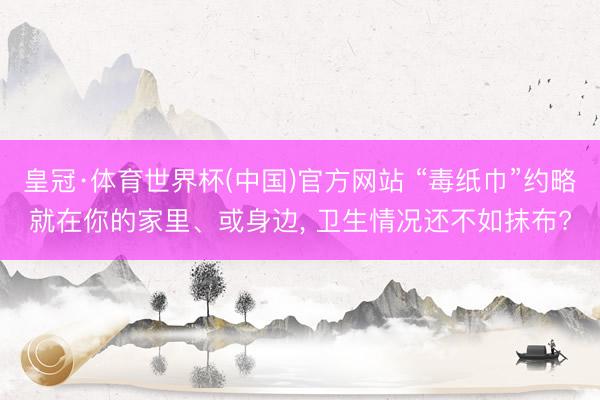 皇冠·体育世界杯(中国)官方网站 “毒纸巾”约略就在你的家里、或身边， 卫生情况还不如抹布?