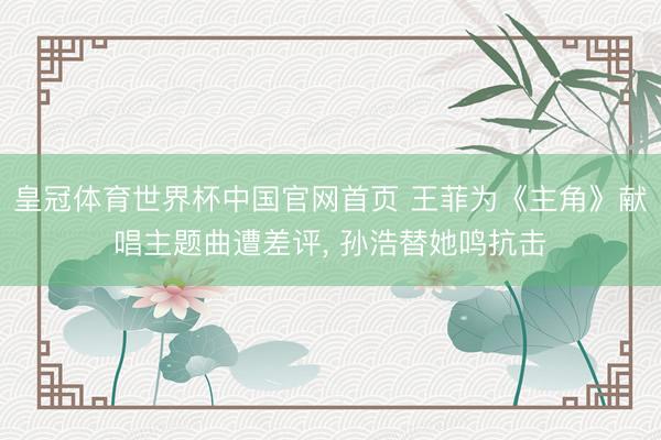 皇冠体育世界杯中国官网首页 王菲为《主角》献唱主题曲遭差评， 孙浩替她鸣抗击