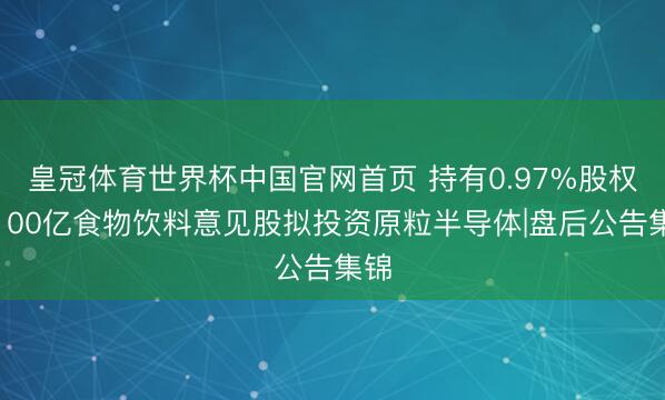 皇冠体育世界杯中国官网首页 持有0.97%股权!100亿食物饮料意见股拟投资原粒半导体|盘后公告集锦