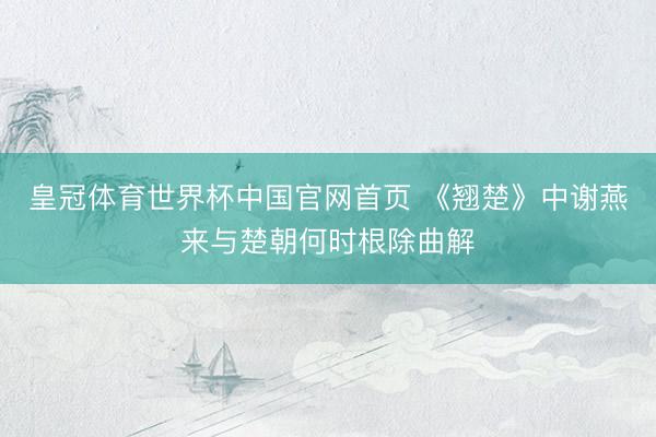 皇冠体育世界杯中国官网首页 《翘楚》中谢燕来与楚朝何时根除曲解