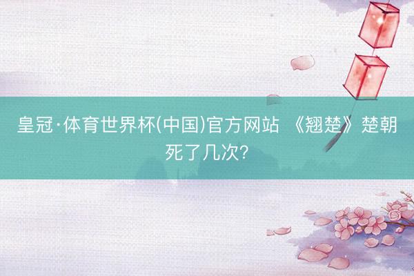 皇冠·体育世界杯(中国)官方网站 《翘楚》楚朝死了几次?